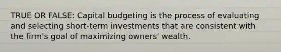 TRUE OR FALSE: Capital budgeting is the process of evaluating and selecting short-term investments that are consistent with the firm's goal of maximizing owners' wealth.