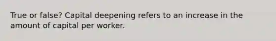 True or false? Capital deepening refers to an increase in the amount of capital per worker.