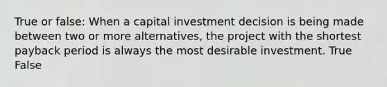 True or false: When a capital investment decision is being made between two or more alternatives, the project with the shortest payback period is always the most desirable investment. True False