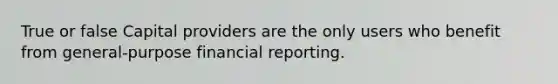 True or false Capital providers are the only users who benefit from general-purpose financial reporting.