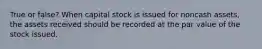 True or false? When capital stock is issued for noncash assets, the assets received should be recorded at the par value of the stock issued.