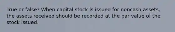 True or false? When capital stock is issued for noncash assets, the assets received should be recorded at the par value of the stock issued.