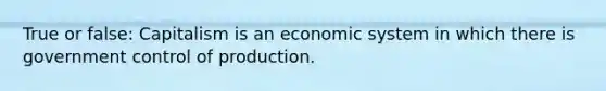 True or false: Capitalism is an economic system in which there is government control of production.