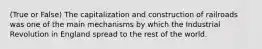 (True or False) The capitalization and construction of railroads was one of the main mechanisms by which the Industrial Revolution in England spread to the rest of the world.
