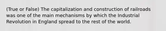 (True or False) The capitalization and construction of railroads was one of the main mechanisms by which the Industrial Revolution in England spread to the rest of the world.