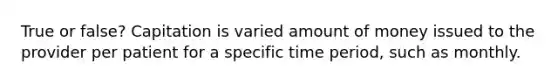 True or false? Capitation is varied amount of money issued to the provider per patient for a specific time period, such as monthly.