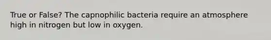 True or False? The capnophilic bacteria require an atmosphere high in nitrogen but low in oxygen.