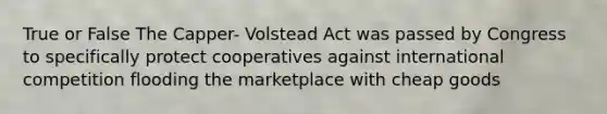 True or False The Capper- Volstead Act was passed by Congress to specifically protect cooperatives against international competition flooding the marketplace with cheap goods