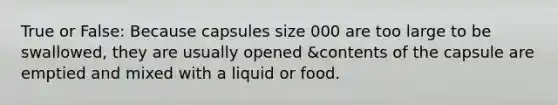 True or False: Because capsules size 000 are too large to be swallowed, they are usually opened &contents of the capsule are emptied and mixed with a liquid or food.