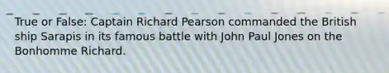 True or False: Captain Richard Pearson commanded the British ship Sarapis in its famous battle with John Paul Jones on the Bonhomme Richard.