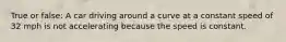 True or false: A car driving around a curve at a constant speed of 32 mph is not accelerating because the speed is constant.