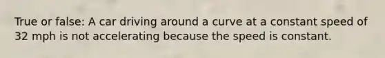 True or false: A car driving around a curve at a constant speed of 32 mph is not accelerating because the speed is constant.