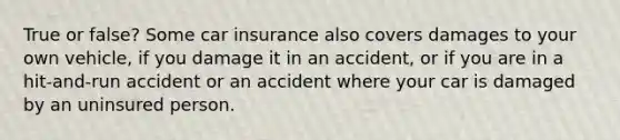 True or false? Some car insurance also covers damages to your own vehicle, if you damage it in an accident, or if you are in a hit-and-run accident or an accident where your car is damaged by an uninsured person.