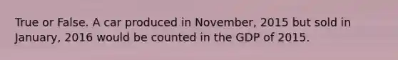 True or False. A car produced in November, 2015 but sold in January, 2016 would be counted in the GDP of 2015.