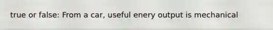 true or false: From a car, useful enery output is mechanical