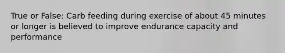 True or False: Carb feeding during exercise of about 45 minutes or longer is believed to improve endurance capacity and performance