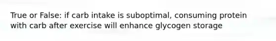 True or False: if carb intake is suboptimal, consuming protein with carb after exercise will enhance glycogen storage