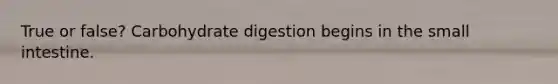 True or false? Carbohydrate digestion begins in the small intestine.