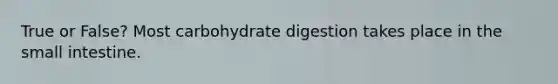 True or False? Most carbohydrate digestion takes place in the small intestine.