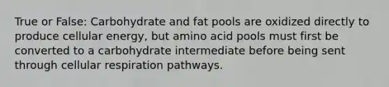 True or False: Carbohydrate and fat pools are oxidized directly to produce cellular energy, but amino acid pools must first be converted to a carbohydrate intermediate before being sent through <a href='https://www.questionai.com/knowledge/k1IqNYBAJw-cellular-respiration' class='anchor-knowledge'>cellular respiration</a> pathways.