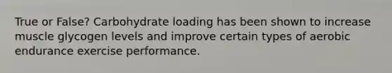 True or False? Carbohydrate loading has been shown to increase muscle glycogen levels and improve certain types of aerobic endurance exercise performance.