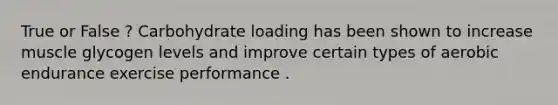 True or False ? Carbohydrate loading has been shown to increase muscle glycogen levels and improve certain types of aerobic endurance exercise performance .