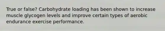 True or false? Carbohydrate loading has been shown to increase muscle glycogen levels and improve certain types of aerobic endurance exercise performance.