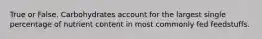 True or False. Carbohydrates account for the largest single percentage of nutrient content in most commonly fed feedstuffs.