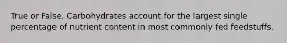 True or False. Carbohydrates account for the largest single percentage of nutrient content in most commonly fed feedstuffs.