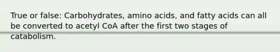 True or false: Carbohydrates, amino acids, and fatty acids can all be converted to acetyl CoA after the first two stages of catabolism.