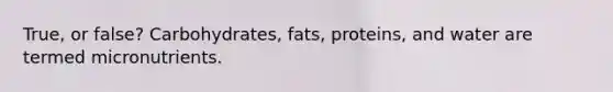 True, or false? Carbohydrates, fats, proteins, and water are termed micronutrients.