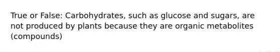 True or False: Carbohydrates, such as glucose and sugars, are not produced by plants because they are organic metabolites (compounds)