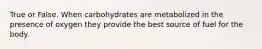 True or False. When carbohydrates are metabolized in the presence of oxygen they provide the best source of fuel for the body.