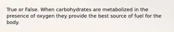 True or False. When carbohydrates are metabolized in the presence of oxygen they provide the best source of fuel for the body.