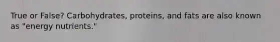 True or False? Carbohydrates, proteins, and fats are also known as "energy nutrients."