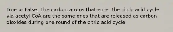 True or False: The carbon atoms that enter the citric acid cycle via acetyl CoA are the same ones that are released as carbon dioxides during one round of the citric acid cycle