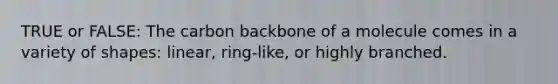 TRUE or FALSE: The carbon backbone of a molecule comes in a variety of shapes: linear, ring-like, or highly branched.