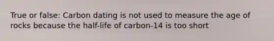 True or false: Carbon dating is not used to measure the age of rocks because the half-life of carbon-14 is too short