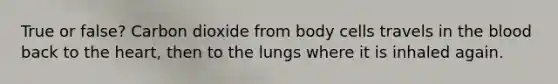 True or false? Carbon dioxide from body cells travels in the blood back to the heart, then to the lungs where it is inhaled again.