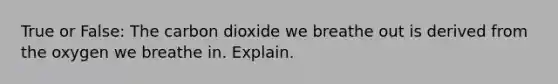 True or False: The carbon dioxide we breathe out is derived from the oxygen we breathe in. Explain.