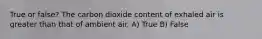 True or false? The carbon dioxide content of exhaled air is greater than that of ambient air. A) True B) False