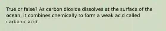 True or false? As carbon dioxide dissolves at the surface of the ocean, it combines chemically to form a weak acid called carbonic acid.