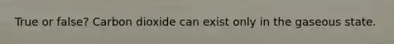 True or false? Carbon dioxide can exist only in the gaseous state.