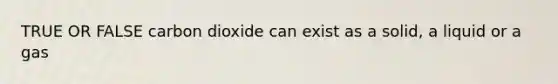 TRUE OR FALSE carbon dioxide can exist as a solid, a liquid or a gas