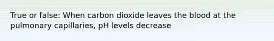 True or false: When carbon dioxide leaves the blood at the pulmonary capillaries, pH levels decrease