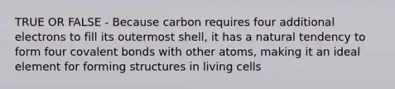 TRUE OR FALSE - Because carbon requires four additional electrons to fill its outermost shell, it has a natural tendency to form four <a href='https://www.questionai.com/knowledge/kWply8IKUM-covalent-bonds' class='anchor-knowledge'>covalent bonds</a> with other atoms, making it an ideal element for forming structures in living cells