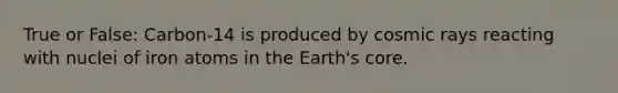 True or False: Carbon-14 is produced by cosmic rays reacting with nuclei of iron atoms in the Earth's core.