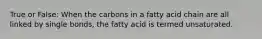 True or False: When the carbons in a fatty acid chain are all linked by single bonds, the fatty acid is termed unsaturated.