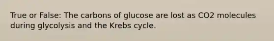 True or False: The carbons of glucose are lost as CO2 molecules during glycolysis and the Krebs cycle.