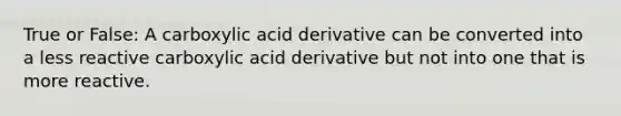 True or False: A carboxylic acid derivative can be converted into a less reactive carboxylic acid derivative but not into one that is more reactive.